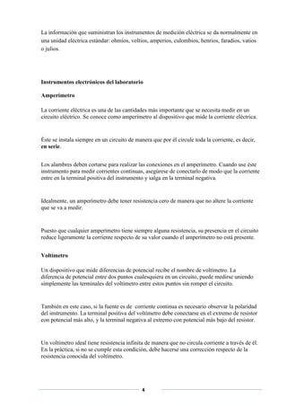 La información que suministran los instrumentos de medición eléctrica se da normalmente en
una unidad eléctrica estándar: ohmios, voltios, amperios, culombios, henrios, faradios, vatios
o julios.




Instrumentos electrónicos del laboratorio

Amperímetro

La corriente eléctrica es una de las cantidades más importante que se necesita medir en un
circuito eléctrico. Se conoce como amperímetro al dispositivo que mide la corriente eléctrica.


Éste se instala siempre en un circuito de manera que por él circule toda la corriente, es decir,
en serie.


Los alambres deben cortarse para realizar las conexiones en el amperímetro. Cuando use éste
instrumento para medir corrientes continuas, asegúrese de conectarlo de modo que la corriente
entre en la terminal positiva del instrumento y salga en la terminal negativa.


Idealmente, un amperímetro debe tener resistencia cero de manera que no altere la corriente
que se va a medir.


Puesto que cualquier amperímetro tiene siempre alguna resistencia, su presencia en el circuito
reduce ligeramente la corriente respecto de su valor cuando el amperímetro no está presente.


Voltímetro

Un dispositivo que mide diferencias de potencial recibe el nombre de voltímetro. La
diferencia de potencial entre dos puntos cualesquiera en un circuito, puede medirse uniendo
simplemente las terminales del voltímetro entre estos puntos sin romper el circuito.


También en este caso, si la fuente es de corriente continua es necesario observar la polaridad
del instrumento. La terminal positiva del voltímetro debe conectarse en el extremo de resistor
con potencial más alto, y la terminal negativa al extremo con potencial más bajo del resistor.


Un voltímetro ideal tiene resistencia infinita de manera que no circula corriente a través de él.
En la práctica, si no se cumple esta condición, debe hacerse una corrección respecto de la
resistencia conocida del voltímetro.




                                             4
 