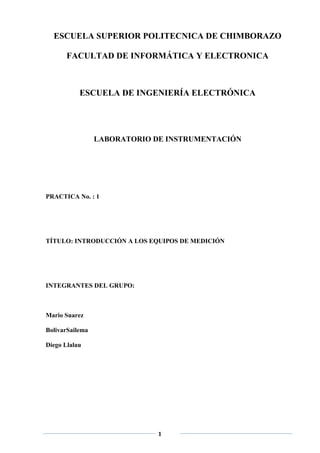 ESCUELA SUPERIOR POLITECNICA DE CHIMBORAZO

       FACULTAD DE INFORMÁTICA Y ELECTRONICA



           ESCUELA DE INGENIERÍA ELECTRÓNICA




                 LABORATORIO DE INSTRUMENTACIÓN




PRACTICA No. : 1




TÍTULO: INTRODUCCIÓN A LOS EQUIPOS DE MEDICIÓN




INTEGRANTES DEL GRUPO:



Mario Suarez

BolivarSailema

Diego Llalau




                              1
 