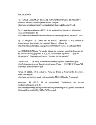 BIBLIOGRAFÍA
Fig. 1:UNCETA (2011, 24 de enero). Instrumentos manuales de medición y 
sistemas de comunicación [www.unceta.com] de: 
http://www.unceta.com/archivos/catalogos/mitutoyo/2aSeccion(II).pdf
Fig. 2: www.lamaneta.com (2013, 10 de septiembre). Uso de un micrómetro 
[www.lamaneta.com] de: 
http://www.lamaneta.com/restauracion/micrometro/original/micrometro03.html 
Fig. 3: Proyecto UC (2008, 06 de marzo). VERNIER O CALIBRADOR                     
[Instrumentos de medidas de Longitud, Tiempo y Masa] de: 
http://http://laboratoriobae.blogspot.com/2008/03/1­vernier­o­calibrador.html
Ing. RODRÍGUEZ Oscar Fernando; Máquinas, métodos y control dimensional 
del procesamiento; páginas, 1, 6, 9, 10. “Micrómetro o palmer”. “Tipos de 
micrómetros”, “Uso del micrómetro”, “Lectura del micrómetro”.
UDEA (2004, 11 de abril). El tornillo micrométrico [fisica.udea.edu.co] de:
http://fisica.udea.edu.co/~lab­gicm/Labratorio_Fisica_1_2012/2012_Equipo%2
0Tornillo%20micrometrico.pdf 
Farias, D. (2009, 12 de octubre). Toma de Datos y Tratamiento de errores                         
[www.uam.es] de:
http://www.uam.es/personal_pdi/ciencias/jgr/TE2/pdf/Charla_Errores.pdf 
Velázquez, D. (2012, 21 de noviembre). Tratamiento de errores                 
[iesdiegovelazquez..org] de: 
http://iesdiegovelazquez.org/fquimica/trabajos/tex/Reglas%20para%20expresar
%20una%20medida%20y%20su%20error.pdf 
 