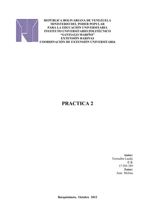 REPÚBLICA BOLIVARIANA DE VENEZUELA
     MINISTERIO DEL PODER POPULAR
    PARA LA EDUCACIÓN UNIVERSITARIA
  INSTITUTO UNIVERSITARIO POLITÉCNICO
           “SANTIAGO MARIÑO”
           EXTENSIÓN BARINAS
COORDINACIÓN DE EXTENSIÓN UNIVERSITARIA




           PRACTICA 2




                                               Autor:
                                      Torrealba Laudy
                                                  C.I:
                                           17.505.389
                                               Tutor:
                                         Juan Molina




         Barquisimeto, Octubre 2012
 