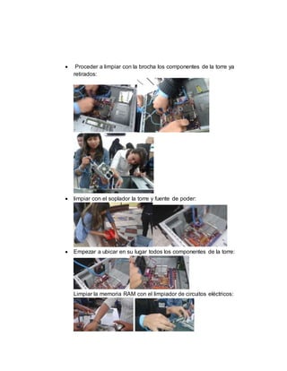  Proceder a limpiar con la brocha los componentes de la torre ya 
retirados: 
 limpiar con el soplador la torre y fuente de poder: 
 Empezar a ubicar en su lugar todos los componentes de la torre: 
Limpiar la memoria RAM con el limpiador de circuitos eléctricos: 
 