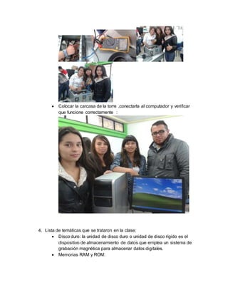  Colocar la carcasa de la torre ,conectarla al computador y verificar 
que funcione correctamente : 
4. Lista de temáticas que se trataron en la clase: 
 Disco duro: la unidad de disco duro o unidad de disco rígido es el 
dispositivo de almacenamiento de datos que emplea un sistema de 
grabación magnética para almacenar datos digitales. 
 Memorias RAM y ROM: 
 