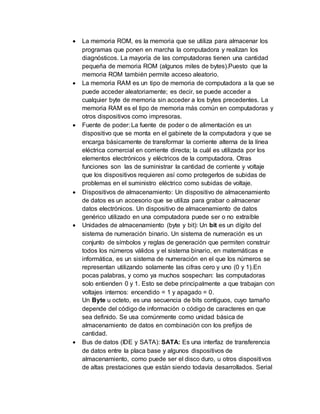  La memoria ROM, es la memoria que se utiliza para almacenar los 
programas que ponen en marcha la computadora y realizan los 
diagnósticos. La mayoría de las computadoras tienen una cantidad 
pequeña de memoria ROM (algunos miles de bytes).Puesto que la 
memoria ROM también permite acceso aleatorio. 
 La memoria RAM es un tipo de memoria de computadora a la que se 
puede acceder aleatoriamente; es decir, se puede acceder a 
cualquier byte de memoria sin acceder a los bytes precedentes. La 
memoria RAM es el tipo de memoria más común en computadoras y 
otros dispositivos como impresoras. 
 Fuente de poder: La fuente de poder o de alimentación es un 
dispositivo que se monta en el gabinete de la computadora y que se 
encarga básicamente de transformar la corriente alterna de la línea 
eléctrica comercial en corriente directa; la cuál es utilizada por los 
elementos electrónicos y eléctricos de la computadora. Otras 
funciones son las de suministrar la cantidad de corriente y voltaje 
que los dispositivos requieren así como protegerlos de subidas de 
problemas en el suministro eléctrico como subidas de voltaje. 
 Dispositivos de almacenamiento: Un dispositivo de almacenamiento 
de datos es un accesorio que se utiliza para grabar o almacenar 
datos electrónicos. Un dispositivo de almacenamiento de datos 
genérico utilizado en una computadora puede ser o no extraíble 
 Unidades de almacenamiento (byte y bit): Un bit es un dígito del 
sistema de numeración binario. Un sistema de numeración es un 
conjunto de símbolos y reglas de generación que permiten construir 
todos los números válidos y el sistema binario, en matemáticas e 
informática, es un sistema de numeración en el que los números se 
representan utilizando solamente las cifras cero y uno (0 y 1).En 
pocas palabras, y como ya muchos sospechan: las computadoras 
solo entienden 0 y 1. Esto se debe principalmente a que trabajan con 
voltajes internos: encendido = 1 y apagado = 0. 
Un Byte u octeto, es una secuencia de bits contiguos, cuyo tamaño 
depende del código de información o código de caracteres en que 
sea definido. Se usa comúnmente como unidad básica de 
almacenamiento de datos en combinación con los prefijos de 
cantidad. 
 Bus de datos (IDE y SATA): SATA: Es una interfaz de transferencia 
de datos entre la placa base y algunos dispositivos de 
almacenamiento, como puede ser el disco duro, u otros dispositivos 
de altas prestaciones que están siendo todavía desarrollados. Serial 
 