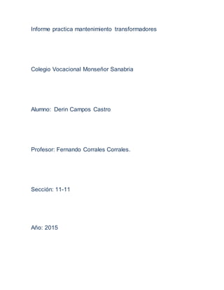 Informe practica mantenimiento transformadores
Colegio Vocacional Monseñor Sanabria
Alumno: Derin Campos Castro
Profesor: Fernando Corrales Corrales.
Sección: 11-11
Año: 2015
 
