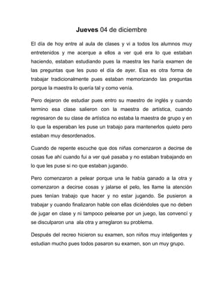 Jueves 04 de diciembre 
El día de hoy entre al aula de clases y vi a todos los alumnos muy 
entretenidos y me acerque a ellos a ver qué era lo que estaban 
haciendo, estaban estudiando pues la maestra les haría examen de 
las preguntas que les puso el día de ayer. Esa es otra forma de 
trabajar tradicionalmente pues estaban memorizando las preguntas 
porque la maestra lo quería tal y como venía. 
Pero dejaron de estudiar pues entro su maestro de inglés y cuando 
termino esa clase salieron con la maestra de artística, cuando 
regresaron de su clase de artística no estaba la maestra de grupo y en 
lo que la esperaban les puse un trabajo para mantenerlos quieto pero 
estaban muy desordenados. 
Cuando de repente escuche que dos niñas comenzaron a decirse de 
cosas fue ahí cuando fui a ver qué pasaba y no estaban trabajando en 
lo que les puse si no que estaban jugando. 
Pero comenzaron a pelear porque una le había ganado a la otra y 
comenzaron a decirse cosas y jalarse el pelo, les llame la atención 
pues tenían trabajo que hacer y no estar jugando. Se pusieron a 
trabajar y cuando finalizaron hable con ellas diciéndoles que no deben 
de jugar en clase y ni tampoco pelearse por un juego, las convencí y 
se disculparon una ala otra y arreglaron su problema. 
Después del recreo hicieron su examen, son niños muy inteligentes y 
estudian mucho pues todos pasaron su examen, son un muy grupo. 
 