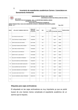 Inventario de expedientes académicos Carrera Licenciatura en
Saneamiento Ambiental
UNIVERSIDAD TÉCNICA DEL NORTE
UNIVERSIDAD ACREDITADA RESOLUCIÓN 002-CONEA-
2010-129-DC
Resolución Nº 001-073 CEAACES – 2013 – 13 SECRETARIA GENERAL-UNIDAD
DE ARCHIVO CENTRAL
INVENTARIO EXPEDIENTES ACADÉMICOS
UNIDAD PRODUCTORA: FACULTAD CIENCIAS DE LA SALUD - URGENCIAS PRE-HOSPITALARIAS
FECHA: 2017 Pág: 01/01
ORDEN APELLIDOS Y NOMBRES COMPLETOS
CÉDULA DE
IDENTIDAD
(sin guiones)
FOLIO AÑO
SIGNATURA
OBSERVACIONES
CAJA
N°
SIGEDA ESTANTERIA BANDEJA
1
AGUILAR BRAVO SEGUNDO ANIBAL 1001596020 2008 E0017 B0063
2 CHILES AREVALO GLENDA VANESSA 1002954078 2008 E0017 B0063
3 GARCIA ENCALADA DELIA MARIA 0301510285 2013 E0017 B0063
4 HUACANES PIZANAN JORGE HERNAN 1001691630 2011 E0017 B0063
5 JUMA VARELA EDGAR PATRICIO 1002228235 2009 E0017 B0063
6 LARA FOLLECO LUIS OSWALDO 1002254769 2009 E0017 B0063
7 MORETA POZO JUAN CARLOS 1001833506 2008 E0017 B0063
8 PAILLACHO YAR MARCO FERNANDO 0401142880 2011 E0017 B0063
9 PALACIOS SANDOVAL RODRIGO MIGUEL 1002226775 2013 E0017 B0063
10 SANCHEZ DELGADO NUBIA GUADALUPE 1001204955 2009 E0017 B0063
11 VACA GUERRERO MILTON CRISTIAN 10027121069 2009 E0017 B0063
12 VALDIVIESO MENESES LUIS FERNANDO 1001524162 2013 E0017 B0063
13 VALLADARES GOMEZ HENRY PATRICIO 1002623385 2009 E0017 B0063
14 VALLEJO CARDENAS LUZMILA FERNANDA 0602937476 2006 E0017 B0063
15
Etiquetas para cajas archivadoras
El etiquetado en las cajas archivadoras es muy importante ya que se podrá
buscar de una manera menos complicada el expediente académico de un
alumno que lo requiera.
 