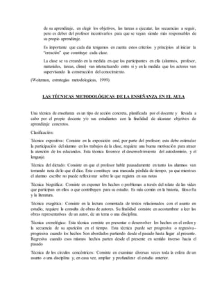 de su aprendizaje, en elegir los objetivos, las tareas a ejecutar, las secuencias a seguir,
pero es deber del profesor incentivarlos para que se vayan siendo más responsables de
su propio aprendizaje.
Es importante que cada día tengamos en cuenta estos criterios y principios al iniciar la
“creación” que constituye cada clase.
La clase se va creando en la medida en que los participantes en ella (alumnos, profesor,
materiales, tareas, clima) van interactuando entre si y en la medida que los actores van
supervisando la construcción del conocimiento.
(Weitzman, estrategias metodologicas, 1999)
LAS TÉCNICAS METODOLÓGICAS DE LA ENSEÑANZA EN EL AULA
Una técnica de enseñanza es un tipo de acción concreta, planificada por el docente y llevada a
cabo por el propio docente y/o sus estudiantes con la finalidad de alcanzar objetivos de
aprendizaje concretos.
Clasificación:
Técnica expositiva: Consiste en la exposición oral, por parte del profesor; esta debe estimular
la participación del alumno en los trabajos de la clase, requiere una buena motivación para atraer
la atención de los educandos. Esta técnica favorece el desenvolvimiento del autodominio, y el
lenguaje.
Técnica del dictado: Consiste en que el profesor hable pausadamente en tanto los alumnos van
tomando nota de lo que él dice. Este constituye una marcada pérdida de tiempo, ya que mientras
el alumno escribe no puede reflexionar sobre lo que registra en sus notas
Técnica biográfica: Consiste en exponer los hechos o problemas a través del relato de las vidas
que participan en ellos o que contribuyen para su estudio. Es más común en la historia, filoso fía
y la literatura.
Técnica exegética: Consiste en la lectura comentada de textos relacionados con el asunto en
estudio, requiere la consulta de obras de autores. Su finalidad consiste en acostumbrar a leer las
obras representativas de un autor, de un tema o una disciplina.
Técnica cronológica: Esta técnica consiste en presentar o desenvolver los hechos en el orden y
la secuencia de su aparición en el tiempo. Esta técnica puede ser progresiva o regresiva-
progresiva cuando los hechos Son abordados partiendo desde el pasado hasta llegar al presente.
Regresiva cuando esos mismos hechos parten desde el presente en sentido inverso hacia el
pasado
Técnica de los círculos concéntricos: Consiste en examinar diversas veces toda la esfera de un
asunto o una disciplina y, en casa vez, ampliar y profundizar el estudio anterior.
 