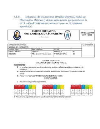 3.1.11. Evidencias de Evaluaciones (Pruebas objetivas, Fichas de
Observación, Rúbricas y demás instrumentos que permitieron la
recolección de información durante el proceso de enseñanza
aprendizaje).
PRIMER QUIMESTRE
EVALUACION DEL SEGUNDO PARCIAL
INDICACIONES:
 La pruebaespersonal.Leadetenidamente,analice yreflexione cadapreguntaantesde
contestar
 Realice loque se solicitaencadanumeral,evite repisarlarespuestayaque estadebe ser
única.
 Procure realizarlo conletra clara evitando tachar o borrar.
CUESTIONARIO.
1. Resuelvalassiguientesoperaciones.
2.- Resuelvalassiguientesadicionesysustraccionesyrealizolacomprobación.
UNIDAD EDUCATIVA
“DR. GABRIEL GARCÍA MORENO”
La Matriz-Guano
AÑO LECTIVO
2017 – 2018
DATOSINFORMATIVOS: CALIFICACIÓN.
NOMBRE DEL ESTUDIANTE:
ASIGNATURA: MATEMATICA. FECHA:
GRADO- BÁSICA QUINTO PARALELO: “B”
DOCENTE: Mgs. LeonorVizuete Cruz. N° ESTUDIANTES: 23
 