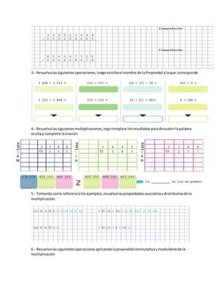 3.- Resuelvalassiguientesoperaciones,luegoescribael nombre de laPropiedadalaque corresponde
4.- Resuelvalassiguientesmultiplicaciones,legoremplace losresultadosparadescubrirlapalabra
ocultay complete laoración.
5.- Tomandocomo referencialosejemplos,resuelvalaspropiedadesasociativaydistributivade la
multiplicación.
6.- Resuelvalassiguientesoperacionesaplicandolapropiedadconmutativaymodulativade la
multiplicación
 