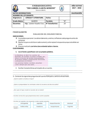 PRIMERQUIMESTRE
EVALUACION DEL SEGUNDO PARCIAL
INDICACIONES:
 La pruebaespersonal.Leadetenidamente, analice yreflexione cadapreguntaantesde
contestar
 Realice loque se solicitaencadanumeral,evite repisarlarespuestayaque estadebe ser
única.
 Procure realizarlo conletra clara evitando tachar o borrar.
CUESTIONARIO.
1. Lea el texto y parafrasee con sus propias palabras.
2. Escriba 3 características principalesde uncuento.
…………………………………………….....................................................................................................................
....................................................................................................................................................................
...................................................................................................................................
3.- Conteste lassiguientespreguntasdel cuentoPORQUEEL SAPOES APLASTADO.
UNIDAD EDUCATIVA
“DR GABRIEL GARCÍA MORENO”
Guano-La Matriz
AÑO LECTIVO
2017 – 2018
DATOS INFORMATIVOS: CALIFICACIÓN
NOMBRE DEL ESTUDIANTE:
Asignatura: LENGUA Y LITERATURA. Fecha:
Grado-Básica QUINTO Paralelo: “B”
Docentes: Mgs. Leonor Vizuete Cruz. N° Estudiantes: 23
 