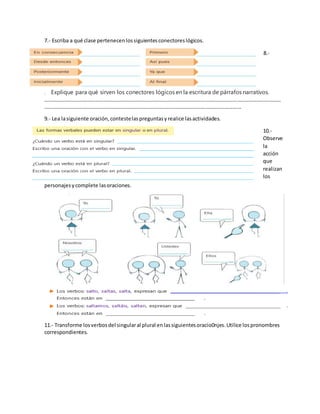 7.- Escriba a qué clase pertenecenlossiguientesconectoreslógicos.
8.-
. Explique para qué sirven los conectores lógicos en la escritura de párrafos narrativos.
………………………………………………………………………………………………………………………………………………………………
……………………………………………………………………………………………………………………………………
9.- Lea lasiguiente oración,contestelaspreguntasyrealice lasactividades.
10.-
Observe
la
acción
que
realizan
los
personajesycomplete lasoraciones.
11.- Transforme losverbosdel singularal plural enlassiguientesoracio0njes.Utilice lospronombres
correspondientes.
 