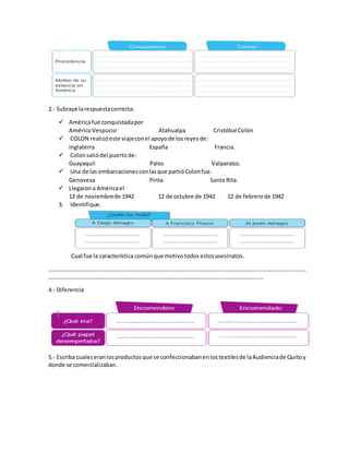 2.- Subraye larespuestacorrecta:
 Américafue conquistadapor
AméricoVespucio Atahualpa Cristóbal Colón
 COLON realizóeste viajeconel apoyode losreyesde:
Inglaterra España Francia.
 Colonsaliódel puertode:
Guayaquil Palos Valparaíso.
 Una de las embarcacionesconlasque partióColonfue.
Genovesa Pinta Santa Rita.
 Llegarona Américael
12 de noviembrede 1942 12 de octubre de 1942 12 de febrerode 1942
3. Identifique.
Cual fue la característica comúnque motivotodosestosasesinatos.
………………………………………………………………………………………………………………………………………………………………
……………………………………………………………………………………………………………………………………
4.- Diferencie
5.- Escriba cualeseranlosproductosque se confeccionabanenlostextilesde laAudienciade Quitoy
donde se comercializaban.
 