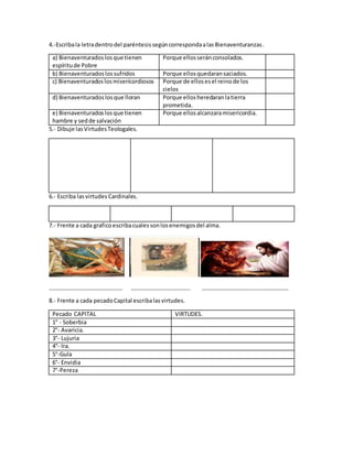 4.-Escribala letradentrodel paréntesissegúncorrespondaalasBienaventuranzas.
a) Bienaventuradoslosque tienen
espíritude Pobre
Porque ellosseránconsolados.
b) Bienaventuradoslossufridos Porque ellosquedaransaciados.
c) Bienaventuradoslosmisericordiosos Porque de ellosesel reinode los
cielos
d) Bienaventuradoslosque lloran Porque ellosheredaranlatierra
prometida.
e) Bienaventuradoslosque tienen
hambre y sedde salvación
Porque ellosalcanzaramisericordia.
5.- Dibuje lasVirtudesTeologales.
6.- Escriba lasvirtudes Cardinales.
7.- Frente a cada graficoescribacualessonlosenemigosdel alma.
…………………………………………… ………………………………….. ……………………………………………………
8.- Frente a cada pecadoCapital escribalasvirtudes.
Pecado CAPITAL VIRTUDES.
1° - Soberbia
2°- Avaricia.
3°- Lujuria
4°- Ira.
5°-Gula
6°- Envidia
7°-Pereza
 