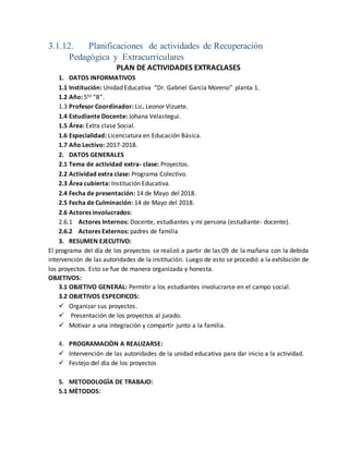 3.1.12. Planificaciones de actividades de Recuperación
Pedagógica y Extracurriculares
PLAN DE ACTIVIDADES EXTRACLASES
1. DATOS INFORMATIVOS
1.1 Institución: Unidad Educativa “Dr. Gabriel García Moreno” planta 1.
1.2 Año: 5to “B”.
1.3 Profesor Coordinador: Lic. Leonor Vizuete.
1.4 Estudiante Docente: Johana Velastegui.
1.5 Área: Extra clase Social.
1.6 Especialidad: Licenciatura en Educación Básica.
1.7 Año Lectivo: 2017-2018.
2. DATOS GENERALES
2.1 Tema de actividad extra- clase: Proyectos.
2.2 Actividad extra clase: Programa Colectivo.
2.3 Área cubierta: Institución Educativa.
2.4 Fecha de presentación: 14 de Mayo del 2018.
2.5 Fecha de Culminación: 14 de Mayo del 2018.
2.6 Actores involucrados:
2.6.1 Actores Internos: Docente, estudiantes y mi persona (estudiante- docente).
2.6.2 Actores Externos: padres de familia
3. RESUMEN EJECUTIVO:
El programa del día de los proyectos se realizó a partir de las 09 de la mañana con la debida
intervención de las autoridades de la institución. Luego de esto se procedió a la exhibición de
los proyectos. Esto se fue de manera organizada y honesta.
OBJETIVOS:
3.1 OBJETIVO GENERAL: Permitir a los estudiantes involucrarse en el campo social.
3.2 OBJETIVOS ESPECIFICOS:
 Organizar sus proyectos.
 Presentación de los proyectos al jurado.
 Motivar a una integración y compartir junto a la familia.
4. PROGRAMACIÒN A REALIZARSE:
 Intervención de las autoridades de la unidad educativa para dar inicio a la actividad.
 Festejo del día de los proyectos
5. METODOLOGÌA DE TRABAJO:
5.1 MÈTODOS:
 