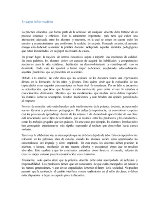 Ensayo informativo
La práctica educativa que forma parte de la actividad de cualquier docente debe tratarse de un
proceso dinámico y reflexivo. Esto es sumamente importante, pues tiene que existir una
interacción adecuada entre los alumnos y maestros, en la cual se tomen en cuenta todos los
eventos y acontecimientos que conforman la realidad de un país. Pensando en esto, el presente
ensayo está dedicado a analizar la práctica docente, incluyendo aquellas variables pedagógicas
que están involucradas en su papel en el salón de clases.
En primer lugar, la mayoría de centros educativos aspira a impartir una enseñanza de calidad.
En otras palabras, los alumnos deben ser capaces de adquirir las habilidades y competencias
necesarias para la vida cotidiana, facilitando su desenvolvimiento y contribuyendo con su
desarrollo. Todo esto los ayudará a tomar mejor dediciones, resolviendo adecuadamente
aquellos problemas que se presenten en su camino.
Debido a lo anterior, no cabe duda que las acciones de los docentes tienen una repercusión
directa en la formación de los niños y jóvenes. Esto quiere decir que la evaluación de sus
capacidades es un requisito para mantener un buen nivel de enseñanza. Por un lado se encuentra
su actualización, que tiene que llevarse a cabo anualmente para evitar el uso de métodos o
conocimientos desfasados. Mientras que los cuestionarios que muchas veces deben responder
los alumnos sobre su desempeño, resultan insuficientes y solo brindan una opinión parcializada
al respecto.
Formas de remediar esto están basadas en la trasformación de la práctica docente, incorporando
nuevas técnicas y plataformas pedagógicas. Por orden de importancia, es conveniente empezar
con los procesos de aprendizaje dentro de los salones. Está demostrado que el éxito de una clase
está relacionado con el tipo de actividades que se realizan entre los profesores y los estudiantes,
como los trabajos grupales que son guiados. En este caso, por ejemplo, los alumnos involucrados
han conseguido entusiasmarse más rápido, superando el rechazo que desarrollan hacia ciertas
materias.
Promover la alfabetización es otro aspecto que no debe ser dejado de lado. Esto es especialmente
relevante en los primeros años de estudio, cuando los alumnos recién están aprendiendo las
características del lenguaje y cómo emplearlo. En esta etapa, los docentes deben priorizar la
escritura y lectura, enseñando de una manera efectiva y escogiendo obras que no resulten
aburridas. Esto ayudará a que los estudiantes entiendan cómo funciona el mundo, además de
crear un mejor entorno para la comunicación con el maestro.
Finalmente, solo queda decir que la práctica docente debe estar acompañada de reflexión y
responsabilidad. Los profesores tienen que ser conscientes de que están encargados de educar a
las nuevas generaciones, y que de sus capacidades depende el futuro de la sociedad. No pueden
permitir que la resistencia al cambio interfiera con su rendimiento en el salón de clases, y deben
estar dispuestos a dejar un espacio para la discusión.
 