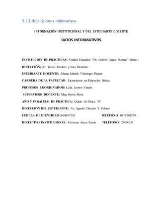 3.1.3.Hoja de datos informativos
INFORMACIÓN INSTITUCIONAL Y DEL ESTUDIANTE DOCENTE
DATOS INFORMATIVOS
INSTITUCIÓN DE PRÁCTICAS: Unidad Educativa “Dr. Gabriel García Moreno” planta 1
DIRECCIÓN: Av. Tomas Ramírez y Juan Montalvo
ESTUDIANTE DOCENTE: Johana Lizbeth Velastegui Paucar
CARRERA DE LA FACULTAD: Licenciatura en Educación Básica
PROFESOR COORDINADOR: Lcda. Leonor Vizuete
SUPERVISOR DOCENTE: Msg. Byron Mora
AÑO Y PARALELO DE PRÁCTICA: Quinto de Básica “B”
DIRECCIÓN DEL ESTUDIANTE: Av. Agustín Dávalos Y Yelvani
CEDULA DE IDENTIDAD 0604857185 TELÉFONO 0979203579
DIRECTIVO INSTITUCIONAL: Hermana Aurea Santin TELÉFONO: 2900-233
 