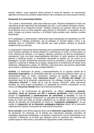 podrían utilizar— para organizar dichas tareas? A modo de ejemplo, se mencionaron
agendas y los libros de circulares (estos últimos más vinculados a la comunicación interna).
Respuesta de la entrevistada (Nadia):
-"En cuanto a herramientas, cada área utiliza las suyas. Nosotros trabajamos mucho con
calendarios donde registramos las actividades del mes —como salidas escolares o ferias—
acompañadas de su respectiva circular. También contamos con pizarras, tanto en la sala
de profesores como en otros espacios, para reforzar la información. La secretaría, por su
parte, maneja sus propios recursos, y el EDAyO utiliza paneles para visibilizar eventos
importantes.
En lo pedagógico y administrativo, elaboramos listas actualizadas de estudiantes con PPI,
diagnósticos o materias pendientes, que se entregan en formato digital y físico a los
docentes para su notificación. Esto permite que cada profesor conozca la situación
académica de sus alumnos.
La organización institucional está encabezada por el representante legal, seguido del rector
como máxima autoridad. El equipo directivo lo conformamos el rector, la vicerrectora, yo
como directora de estudios, y un regente. Además, contamos con jefe de preceptores y
preceptores. Cada uno tiene responsabilidades definidas: el rector gestiona de manera
general y distribuye tareas; la vicerrectora acompaña la gestión; yo me centro en lo
pedagógico, aunque compartimos funciones cuando es necesario; y el jefe de preceptores
organiza y supervisa el trabajo de su equipo, asegurando el cumplimiento de tareas como
asistencia, calificaciones y pases. En definitiva, cada área tiene una persona responsable
que coordina y distribuye las tareas correspondientes."-.
Análisis: La distribución de tareas y responsabilidades es un aspecto central de la
dimensión organizativa. La entrevistada describe una estructura jerárquica clara, con un
representante legal, un rector, vicerrectora, directora de estudios, regente, jefe de
preceptores y preceptores. Esta "estructura formal" y la "división del trabajo" son
elementos clave de la dimensión organizacional. Sin embargo, también se menciona la
"estructura informal" a través de la cual los actores "encarnan" estas estructuras
formales, así como tareas compartidas y la capacidad de cubrirse mutuamente, lo que
indica una interacción flexible dentro de la estructura definida.
En cuanto a las herramientas de planificación, se utilizan calendarios, pizarras,
circulares, listas de alumnos con PPI o materias pendientes. Estas herramientas
buscan la organización y sistematización de actividades y recursos, lo cual es
fundamental para la gestión institucional. La capacidad de organizar los horarios y asignar
tareas de modo que todos se sientan satisfechos es un desafío reconocido. El rol del
director de estudios (la entrevistada) se centra en "cuestiones pedagógicas", lo que
resalta la integración de la dimensión pedagógico-didáctica dentro de la estructura
organizacional, aspecto crucial para las instituciones educativas.
Se le consultó, como última pregunta dentro de la dimensión organizativa, sobre la toma
de decisiones. En particular, se le solicitó que mencionara ejemplos concretos de
estrategias, decisiones estratégicas o de gestión y operaciones que se implementan en la
institución. Finalmente, se le pidió que explicara cómo se resuelven los conflictos que
puedan surgir en este marco y qué estilos de negociación suelen predominar.
 