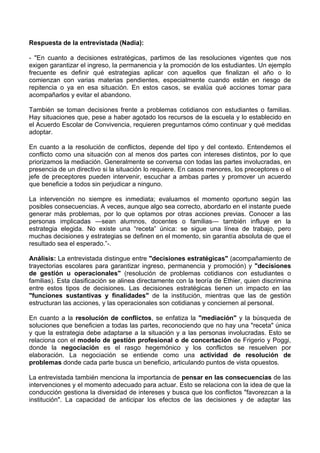 Respuesta de la entrevistada (Nadia):
- "En cuanto a decisiones estratégicas, partimos de las resoluciones vigentes que nos
exigen garantizar el ingreso, la permanencia y la promoción de los estudiantes. Un ejemplo
frecuente es definir qué estrategias aplicar con aquellos que finalizan el año o lo
comienzan con varias materias pendientes, especialmente cuando están en riesgo de
repitencia o ya en esa situación. En estos casos, se evalúa qué acciones tomar para
acompañarlos y evitar el abandono.
También se toman decisiones frente a problemas cotidianos con estudiantes o familias.
Hay situaciones que, pese a haber agotado los recursos de la escuela y lo establecido en
el Acuerdo Escolar de Convivencia, requieren preguntarnos cómo continuar y qué medidas
adoptar.
En cuanto a la resolución de conflictos, depende del tipo y del contexto. Entendemos el
conflicto como una situación con al menos dos partes con intereses distintos, por lo que
priorizamos la mediación. Generalmente se conversa con todas las partes involucradas, en
presencia de un directivo si la situación lo requiere. En casos menores, los preceptores o el
jefe de preceptores pueden intervenir, escuchar a ambas partes y promover un acuerdo
que beneficie a todos sin perjudicar a ninguno.
La intervención no siempre es inmediata; evaluamos el momento oportuno según las
posibles consecuencias. A veces, aunque algo sea correcto, abordarlo en el instante puede
generar más problemas, por lo que optamos por otras acciones previas. Conocer a las
personas implicadas —sean alumnos, docentes o familias— también influye en la
estrategia elegida. No existe una “receta” única: se sigue una línea de trabajo, pero
muchas decisiones y estrategias se definen en el momento, sin garantía absoluta de que el
resultado sea el esperado.”-.
Análisis: La entrevistada distingue entre "decisiones estratégicas" (acompañamiento de
trayectorias escolares para garantizar ingreso, permanencia y promoción) y "decisiones
de gestión u operacionales" (resolución de problemas cotidianos con estudiantes o
familias). Esta clasificación se alinea directamente con la teoría de Ethier, quien discrimina
entre estos tipos de decisiones. Las decisiones estratégicas tienen un impacto en las
"funciones sustantivas y finalidades" de la institución, mientras que las de gestión
estructuran las acciones, y las operacionales son cotidianas y conciernen al personal.
En cuanto a la resolución de conflictos, se enfatiza la "mediación" y la búsqueda de
soluciones que beneficien a todas las partes, reconociendo que no hay una "receta" única
y que la estrategia debe adaptarse a la situación y a las personas involucradas. Esto se
relaciona con el modelo de gestión profesional o de concertación de Frigerio y Poggi,
donde la negociación es el rasgo hegemónico y los conflictos se resuelven por
elaboración. La negociación se entiende como una actividad de resolución de
problemas donde cada parte busca un beneficio, articulando puntos de vista opuestos.
La entrevistada también menciona la importancia de pensar en las consecuencias de las
intervenciones y el momento adecuado para actuar. Esto se relaciona con la idea de que la
conducción gestiona la diversidad de intereses y busca que los conflictos "favorezcan a la
institución". La capacidad de anticipar los efectos de las decisiones y de adaptar las
 