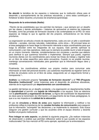 Se abordó la temática de los espacios o instancias que la institución ofrece para el
desarrollo y acompañamiento de las prácticas educativas, y cómo estos contribuyen a
fortalecer la labor docente y el proceso de enseñanza-aprendizaje.
Respuesta de la entrevistada (Nadia):
-"Dentro de las posibilidades que nos permiten los tiempos —que siempre son un desafío
por las clases y demás actividades— tratamos de aprovechar al máximo las instancias
formales, como las jornadas de formación docente o las contempladas en el PEI. En esos
espacios se trabaja lo que la agenda del día propone, enfocándonos en los temas
prioritarios.
La organización se articula a través de departamentos, cada uno con un jefe o coordinador
referente —sociales, ciencias naturales, matemáticas, entre otros—. Mi principal tarea en
el área pedagógica es hacer llegar la información relevante a estos coordinadores para que
luego la difundan entre los integrantes de sus equipos. Esto permite optimizar la
comunicación y ser más operativos, dado que no siempre es posible reunir a todo el equipo
en un mismo momento. Además, complementamos con circulares y escritos que elaboro
para clarificar lo que queremos transmitir o implementar. Siempre que puedo, organizo
reuniones diarias con los coordinadores para revisar las líneas de trabajo y registrar todo
en un libro de actas específico para estos encuentros. Cuando no es posible reunirse,
mantengo conversaciones individuales para garantizar que la información llegue clara y
completa.
Finalmente, los coordinadores arbitran sus propios medios para comunicar esta
información al resto del personal docente. Las cuestiones importantes se registran tanto en
el libro de circulares como en el libro de actas, asegurando así un seguimiento formal y
transparente."-.
Análisis: La institución propone "jornadas de formación docente" y el "PEI (Proyecto
Educativo Institucional)" como instancias para el desarrollo de prácticas educativas,
además de la organización por departamentos con coordinadores.
La gestión del tiempo es un desafío constante, y la organización en departamentos facilita
la operatividad al permitir una bajada de información a los equipos. Esto se relaciona
con la planificación y organización de tareas. La figura del coordinador de departamento
es clave para la transmisión de información y el seguimiento de las líneas pedagógicas, lo
que a su vez impacta en la calidad de la educación.
El uso de circulares y libros de actas para registrar la información y notificar a los
profesores refleja la importancia de los canales formales de comunicación para asegurar
que la información "acompañe" las decisiones y se implemente lo necesario. Esto busca
asegurar una gestión curricular y que los acuerdos entre el equipo directivo y docente
faciliten el proyecto institucional.
Para indagar en este aspecto, se planteó la siguiente pregunta: ¿Se realizan instancias
de observación o análisis que permitan reflexionar sobre lo que sucede en los espacios
institucionales? Se hizo mención al PEI como ejemplo, aportado por la entrevistadora.
 