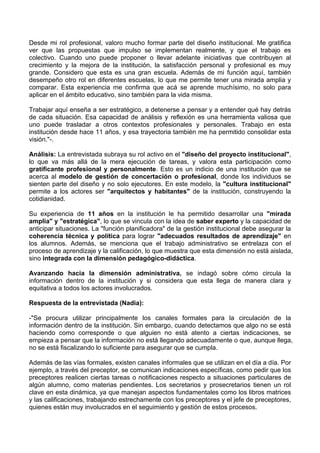 Desde mi rol profesional, valoro mucho formar parte del diseño institucional. Me gratifica
ver que las propuestas que impulso se implementan realmente, y que el trabajo es
colectivo. Cuando uno puede proponer o llevar adelante iniciativas que contribuyen al
crecimiento y la mejora de la institución, la satisfacción personal y profesional es muy
grande. Considero que esta es una gran escuela. Además de mi función aquí, también
desempeño otro rol en diferentes escuelas, lo que me permite tener una mirada amplia y
comparar. Esta experiencia me confirma que acá se aprende muchísimo, no solo para
aplicar en el ámbito educativo, sino también para la vida misma.
Trabajar aquí enseña a ser estratégico, a detenerse a pensar y a entender qué hay detrás
de cada situación. Esa capacidad de análisis y reflexión es una herramienta valiosa que
uno puede trasladar a otros contextos profesionales y personales. Trabajo en esta
institución desde hace 11 años, y esa trayectoria también me ha permitido consolidar esta
visión."-.
Análisis: La entrevistada subraya su rol activo en el "diseño del proyecto institucional",
lo que va más allá de la mera ejecución de tareas, y valora esta participación como
gratificante profesional y personalmente. Esto es un indicio de una institución que se
acerca al modelo de gestión de concertación o profesional, donde los individuos se
sienten parte del diseño y no solo ejecutores. En este modelo, la "cultura institucional"
permite a los actores ser "arquitectos y habitantes" de la institución, construyendo la
cotidianidad.
Su experiencia de 11 años en la institución le ha permitido desarrollar una "mirada
amplia" y "estratégica", lo que se vincula con la idea de saber experto y la capacidad de
anticipar situaciones. La "función planificadora" de la gestión institucional debe asegurar la
coherencia técnica y política para lograr "adecuados resultados de aprendizaje" en
los alumnos. Además, se menciona que el trabajo administrativo se entrelaza con el
proceso de aprendizaje y la calificación, lo que muestra que esta dimensión no está aislada,
sino integrada con la dimensión pedagógico-didáctica.
Avanzando hacia la dimensión administrativa, se indagó sobre cómo circula la
información dentro de la institución y si considera que esta llega de manera clara y
equitativa a todos los actores involucrados.
Respuesta de la entrevistada (Nadia):
-"Se procura utilizar principalmente los canales formales para la circulación de la
información dentro de la institución. Sin embargo, cuando detectamos que algo no se está
haciendo como corresponde o que alguien no está atento a ciertas indicaciones, se
empieza a pensar que la información no está llegando adecuadamente o que, aunque llega,
no se está fiscalizando lo suficiente para asegurar que se cumpla.
Además de las vías formales, existen canales informales que se utilizan en el día a día. Por
ejemplo, a través del preceptor, se comunican indicaciones específicas, como pedir que los
preceptores realicen ciertas tareas o notificaciones respecto a situaciones particulares de
algún alumno, como materias pendientes. Los secretarios y prosecretarios tienen un rol
clave en esta dinámica, ya que manejan aspectos fundamentales como los libros matrices
y las calificaciones, trabajando estrechamente con los preceptores y el jefe de preceptores,
quienes están muy involucrados en el seguimiento y gestión de estos procesos.
 