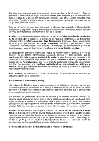 Por otro lado, cada persona tiene su estilo en la gestión de la información. Algunos
prefieren la formalidad de dejar constancia escrita para asegurar que la comunicación
quede registrada y pueda ser consultada, mientras que otros utilizan métodos más
informales. Cuando la información no queda documentada, existe el riesgo de que se
diluya o se pierda con el tiempo.
Para mí, el hecho de que algo esté escrito y alguien haya quedado notificado brinda
tranquilidad y seguridad, porque implica que la comunicación fue efectiva, que la persona
la leyó y se comprometió a cumplir con lo que se le solicitó."-.
Análisis: La entrevistada reitera el esfuerzo por utilizar las "vías formales de circulación
de la información" y reconoce la existencia de "canales informales". La bibliografía
distingue entre la información que fluye formalmente (memoran dums, documentos
escritos) y la que transita por redes informales, señalando que en una cultura
"burocrática" se desconocen estas últimas. Sin embargo, el reconocimiento y uso de
ambos canales, como se describe, es crucial para una comunicación efectiva.
La preocupación por que la información "llegue de manera clara y equitativa a todos los
actores" es un desafío administrativo constante. Frigerio y Poggi destacan que la
administración debe asegurar un flujo informativo a todos los sectores y miembros de
la institución. La preferencia de la entrevistada por la información escrita y registrada se
asocia con la "formalización", que en el modelo burocrático prioriza los documentos
escritos. Sin embargo, una "política institucional de comunicaciones abiertas y
amplias" es lo que realmente disminuye los núcleos de poder y aumenta la capacidad
negociadora de la institución.
Para finalizar, se consultó si cuenta con espacios de participación en la toma de
decisiones dentro de la institución.
Respuesta de la entrevistada (Nadia):
-”Sí, totalmente. Desde el equipo directivo tratamos de trabajar en conjunto, aunque por
cuestiones operativas no siempre es posible que todas las decisiones se tomen en forma
colectiva, ni siempre es necesario. Cada uno suele decidir en el ámbito que le corresponde
o en el que tiene mayor injerencia.
Sin embargo, en general las decisiones se discuten y se intentan tomar en conjunto. En
algunos casos, el rector es quien tiene la última palabra porque tiene el mando real, pero
suele considerar y evaluar los aportes de todo el equipo antes de definir. Así, nuestra
participación se da principalmente a través de las contribuciones que realizamos durante el
proceso de toma de decisiones, aunque la resolución final quede en manos del rector.”-.
Análisis: La entrevistada afirma que sí cuentan con "espacios de participación en la
toma de decisiones" dentro del equipo directivo, trabajando "como un equipo". Aunque
reconoce que no todas las decisiones se toman en conjunto, se discuten y se realizan
aportes que son considerados por el rector, quien tiene la última palabra. Esto refleja un
modelo de participación consultiva o decisoria limitada, donde se valora la opinión de
los miembros, pero la autoridad final recae en el directivo principal.
Comentarios adicionales de la entrevistada al finalizar la entrevista:
 