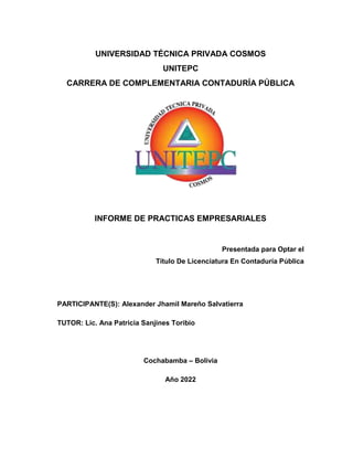 UNIVERSIDAD TÉCNICA PRIVADA COSMOS
UNITEPC
CARRERA DE COMPLEMENTARIA CONTADURÍA PÚBLICA
INFORME DE PRACTICAS EMPRESARIALES
Presentada para Optar el
Título De Licenciatura En Contaduría Pública
PARTICIPANTE(S): Alexander Jhamil Mareño Salvatierra
TUTOR: Lic. Ana Patricia Sanjines Toribio
Cochabamba – Bolivia
Año 2022
 