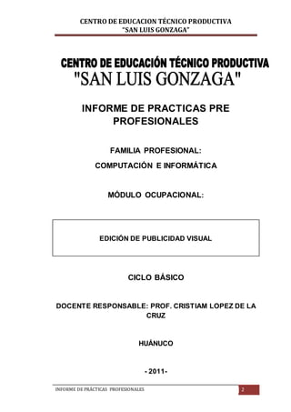 CENTRO DE EDUCACION TÉCNICO PRODUCTIVA
“SAN LUIS GONZAGA”
INFORME DE PRÁCTICAS PROFESIONALES 2
INFORME DE PRACTICAS PRE
PROFESIONALES
FAMILIA PROFESIONAL:
COMPUTACIÓN E INFORMÁTICA
MÓDULO OCUPACIONAL:
EDICIÓN DE PUBLICIDAD VISUAL
CICLO BÁSICO
DOCENTE RESPONSABLE: PROF. CRISTIAM LOPEZ DE LA
CRUZ
HUÁNUCO
- 2011-
 