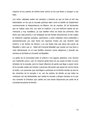 mayoría de los padres de familia tiene carros en los que llevan y recogen a sus 
hijos. 
Los actos culturales suelen ser variados y diversos ya que en todo el año hay 
festividades en los que la escuela participa tales como el desfile de Septiembre 
conmemorando la Independencia de México, día de muertos, 20 de Noviembre 
que se realiza cada año, por todo el malecón y es una tradición aparte de ser 
mexicana y muy mazatleca, ya que desfilan niños de todas las primarias. Otra 
fecha que esta próxima a ser festejada son las fiestas decembrinas en las cuales 
la institución organiza posadas, quermeses y actos culturales como pastorelas y 
representaciones por esta fecha tan especial. Existe uno que también está 
próximo a las fechas de febrero y es una fiesta más que típica del puerto de 
Mazatlán y claro que sí, hablo del Carnaval Mazatlán que cuenta con una fama a 
nivel internacional, en el cual desfilan diversos carros alegóricos y durante una 
semana es de fiesta en el puerto de Mazatlán. 
La gente de la comunidad entre el entorno o los lugares aledaños y los vecinos 
son realmente pocos, casi no observé gente fuera de sus casas al estar un poco 
retiradas de la escuela, pero la mayor afluencia de gente que llega a pasar cerca 
de la escuela suelen ser turistas o personas del puerto que pasan de camino hacia 
el centro. Las personas que mas llegan a participar en el ámbito escolar ya sea de 
las cercanías de la escuela o no, son los padres de familia ya que estos se 
involucran con las festividades que realiza la escuela y apoyan siempre es lo que 
nos comento la directora que cuenta con una buena disposición por parte de la 
sociedad de padres de familia. 
10 
. 
 