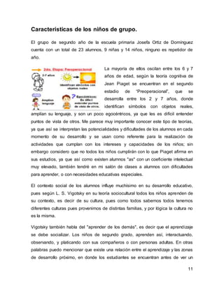 11 
Características de los niños de grupo. 
El grupo de segundo año de la escuela primaria Josefa Ortiz de Domínguez 
cuenta con un total de 23 alumnos, 9 niñas y 14 niños, ninguno es repetidor de 
año. 
La mayoría de ellos oscilan entre los 6 y 7 
años de edad, según la teoría cognitiva de 
Jean Piaget se encuentran en el segundo 
estadio de “Preoperacional”, que se 
desarrolla entre los 2 y 7 años, donde 
identifican símbolos con objetos reales, 
amplían su lenguaje, y son un poco egocéntricos, ya que les es difícil entender 
puntos de vista de otros. Me parece muy importante conocer este tipo de teorías, 
ya que así se interpretan las potencialidades y dificultades de los alumnos en cada 
momento de su desarrollo y se usan como referente para la realización de 
actividades que cumplan con los intereses y capacidades de los niños; sin 
embargo considero que no todos los niños cumplirán con lo que Piaget afirma en 
sus estudios, ya que así como existen alumnos "as" con un coeficiente intelectual 
muy elevado, también tendré en mi salón de clases a alumnos con dificultades 
para aprender, o con necesidades educativas especiales. 
El contexto social de los alumnos influye muchísimo en su desarrollo educativo, 
pues según L. S. Vigotsky en su teoría sociocultural todos los niños aprenden de 
su contexto, es decir de su cultura, pues como todos sabemos todos tenemos 
diferentes culturas pues provenimos de distintas familias, y por lógica la cultura no 
es la misma. 
Vigotsky también habla del "aprender de los demás", es decir que el aprendizaje 
se debe socializar. Los niños de segundo grado, aprenden así, interactuando, 
observando, y platicando con sus compañeros o con personas adultas. En otras 
palabras puedo mencionar que existe una relación entre el aprendizaje y las zonas 
de desarrollo próximo, en donde los estudiantes se encuentran antes de ver un 
 