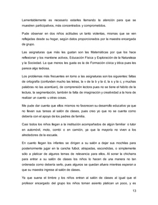 Lamentablemente es necesario estarles llamando la atención para que se 
muestren participativos, más concentrados y comprometidos. 
Pude observar en dos niños actitudes un tanto violentas, mismas que se ven 
reflejadas desde su hogar, según datos proporcionados por la maestra encargada 
de grupo. 
Las asignaturas que más les gustan son las Matemáticas por que los hace 
reflexionar y los mantiene activos, Educación Física y Exploración de la Naturaleza 
y la Sociedad. La que menos les gusta es la de Formación cívica y ética pues les 
parece algo tediosa. 
Los problemas más frecuentes en torno a las asignaturas son los siguientes: faltas 
de ortografía (confunden mucho las letras, la v de la b y la d, la s y la c, y muchas 
palabras no las acentúan), de comprensión lectora pues no se tiene el hábito de la 
lectura, la segmentación, también la falta de imaginación y creatividad a la hora de 
realizar un cuento u otras cosas. 
Me pude dar cuenta que ellos mismos no favorecen su desarrollo educativo ya que 
no llevan sus tareas al salón de clases, pues creo yo que no se cuenta como 
debería con el apoyo de los padres de familia. 
Casi todos los niños llegan a la institución acompañados de algún familiar o tutor 
en automóvil, moto, combi o en camión, ya que la mayoría no viven a los 
alrededores de la escuela. 
En cuanto llegan los infantes se dirigen a su salón a dejar sus mochilas para 
posteriormente jugar en la cancha futbol, atrapadas, escondidas, o simplemente 
sólo a platicar de algunos temas de relevancia para ellos. Al sonar la chicharra 
para entrar a su salón de clases los niños lo hacen de una manera no tan 
ordenada como debería serlo, pues algunos se quedan afuera mientras esperan a 
que su maestra ingrese al salón de clases. 
Ya que suena el timbre y los niños entran al salón de clases al igual que el 
profesor encargado del grupo los niños toman asiento platican un poco, y es 
13 
 