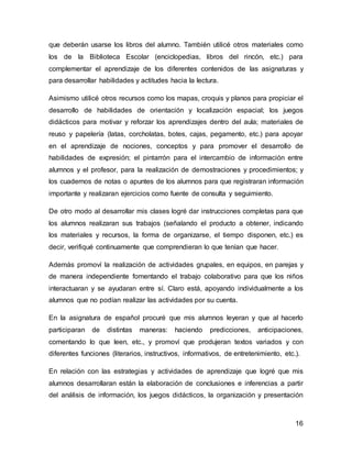 que deberán usarse los libros del alumno. También utilicé otros materiales como 
los de la Biblioteca Escolar (enciclopedias, libros del rincón, etc.) para 
complementar el aprendizaje de los diferentes contenidos de las asignaturas y 
para desarrollar habilidades y actitudes hacia la lectura. 
Asimismo utilicé otros recursos como los mapas, croquis y planos para propiciar el 
desarrollo de habilidades de orientación y localización espacial; los juegos 
didácticos para motivar y reforzar los aprendizajes dentro del aula; materiales de 
reuso y papelería (latas, corcholatas, botes, cajas, pegamento, etc.) para apoyar 
en el aprendizaje de nociones, conceptos y para promover el desarrollo de 
habilidades de expresión; el pintarrón para el intercambio de información entre 
alumnos y el profesor, para la realización de demostraciones y procedimientos; y 
los cuadernos de notas o apuntes de los alumnos para que registraran información 
importante y realizaran ejercicios como fuente de consulta y seguimiento. 
De otro modo al desarrollar mis clases logré dar instrucciones completas para que 
los alumnos realizaran sus trabajos (señalando el producto a obtener, indicando 
los materiales y recursos, la forma de organizarse, el tiempo disponen, etc.) es 
decir, verifiqué continuamente que comprendieran lo que tenían que hacer. 
Además promoví la realización de actividades grupales, en equipos, en parejas y 
de manera independiente fomentando el trabajo colaborativo para que los niños 
interactuaran y se ayudaran entre sí. Claro está, apoyando individualmente a los 
alumnos que no podían realizar las actividades por su cuenta. 
En la asignatura de español procuré que mis alumnos leyeran y que al hacerlo 
participaran de distintas maneras: haciendo predicciones, anticipaciones, 
comentando lo que leen, etc., y promoví que produjeran textos variados y con 
diferentes funciones (literarios, instructivos, informativos, de entretenimiento, etc.). 
En relación con las estrategias y actividades de aprendizaje que logré que mis 
alumnos desarrollaran están la elaboración de conclusiones e inferencias a partir 
del análisis de información, los juegos didácticos, la organización y presentación 
16 
 