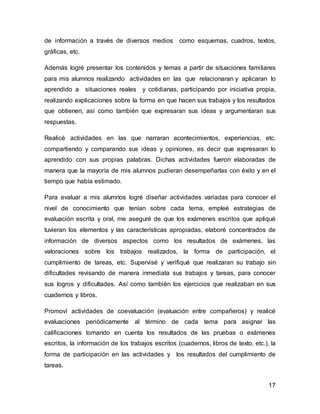 de información a través de diversos medios como esquemas, cuadros, textos, 
gráficas, etc. 
Además logré presentar los contenidos y temas a partir de situaciones familiares 
para mis alumnos realizando actividades en las que relacionaran y aplicaran lo 
aprendido a situaciones reales y cotidianas, participando por iniciativa propia, 
realizando explicaciones sobre la forma en que hacen sus trabajos y los resultados 
que obtienen, así como también que expresaran sus ideas y argumentaran sus 
respuestas. 
Realicé actividades en las que narraran acontecimientos, experiencias, etc. 
compartiendo y comparando sus ideas y opiniones, es decir que expresaran lo 
aprendido con sus propias palabras. Dichas actividades fueron elaboradas de 
manera que la mayoría de mis alumnos pudieran desempeñarlas con éxito y en el 
tiempo que había estimado. 
Para evaluar a mis alumnos logré diseñar actividades variadas para conocer el 
nivel de conocimiento que tenían sobre cada tema, empleé estrategias de 
evaluación escrita y oral, me aseguré de que los exámenes escritos que apliqué 
tuvieran los elementos y las características apropiadas, elaboré concentrados de 
información de diversos aspectos como los resultados de exámenes, las 
valoraciones sobre los trabajos realizados, la forma de participación, el 
cumplimiento de tareas, etc. Supervisé y verifiqué que realizaran su trabajo sin 
dificultades revisando de manera inmediata sus trabajos y tareas, para conocer 
sus logros y dificultades. Así como también los ejercicios que realizaban en sus 
cuadernos y libros. 
Promoví actividades de coevaluación (evaluación entre compañeros) y realicé 
evaluaciones periódicamente al término de cada tema para asignar las 
calificaciones tomando en cuenta los resultados de las pruebas o exámenes 
escritos, la información de los trabajos escritos (cuadernos, libros de texto, etc.), la 
forma de participación en las actividades y los resultados del cumplimiento de 
tareas. 
17 
 