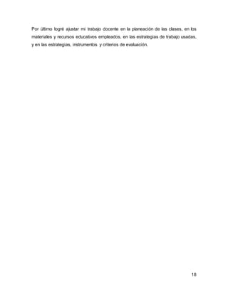 Por último logré ajustar mi trabajo docente en la planeación de las clases, en los 
materiales y recursos educativos empleados, en las estrategias de trabajo usadas, 
y en las estrategias, instrumentos y criterios de evaluación. 
18 
 