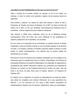 19 
¿Cuáles son las habilidades en las que no tuve avance? 
Antes y durante de la jornada escolar me propuse un sin fin de metas; sin 
embargo, no todo lo cumplí como esperaba. Algunos de los alcances fueron los 
siguientes: 
Para diseñar y elaborar mis planes de clase sólo alcance a utilizar el Plan y 
Programas de Estudio, los Libros del Maestro de la SEP, los libros de texto del 
alumno de la SEP, en los que identifiqué recomendaciones didácticas para la 
enseñanza, y obtuve sugerencias para realizar la evaluación. 
Sólo alcancé a utilizar otros materiales como los de la Biblioteca Escolar 
(enciclopedias, libros del rincón, etc.) pero solamente en las asignaturas de 
español y exploración de la naturaleza y la sociedad. 
De otro modo en el desarrollo de las actividades, no siempre favorecí el trabajo 
colaborativo, pues por distintas razones no me era posible organizar a los alumnos 
en binas, o en equipos. Además en distintas ocasiones debido al tiempo no pude 
brindar mi apoyo individualmente a los alumnos que no podían realizar las 
actividades por su cuenta. 
Me limité en el uso de recursos para identificar actividades que me auxiliaran en la 
enseñanza pues no consulté otros como el Avance Programático, los Ficheros de 
Actividades Didácticas de Español y Matemáticas, los materiales de capacitación y 
actualización para retomar información referida a los contenidos, los materiales de 
Rincones de Lectura y/o del Programa Nacional de Lectura. Es decir, sólo me 
limité a los libros de texto, libros para el maestro, Internet y el Programa de 
Estudios 2011. 
En relación con la evaluación no promoví la autoevaluación en todas las clases, 
sólo utilicé los resultados para obtener información de lo que aprendieron los 
alumnos, y no me preocupé por con base a ellas diseñar actividades de 
retroalimentación logrando que mis alumnos reflexionaran sobre sus aprendizajes. 
 