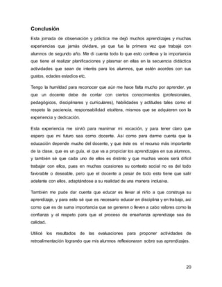 20 
Conclusión 
Esta jornada de observación y práctica me dejó muchos aprendizajes y muchas 
experiencias que jamás olvidare, ya que fue la primera vez que trabajé con 
alumnos de segundo año. Me di cuenta todo lo que esto conlleva y la importancia 
que tiene el realizar planificaciones y plasmar en ellas en la secuencia didáctica 
actividades que sean de interés para los alumnos, que estén acordes con sus 
gustos, edades estadios etc. 
Tengo la humildad para reconocer que aún me hace falta mucho por aprender, ya 
que un docente debe de contar con ciertos conocimientos (profesionales, 
pedagógicos, disciplinares y curriculares), habilidades y actitudes tales como el 
respeto la paciencia, responsabilidad etcétera, mismos que se adquieren con la 
experiencia y dedicación. 
Esta experiencia me sirvió para reanimar mi vocación, y para tener claro que 
espero que mi futuro sea como docente. Así como para darme cuenta que la 
educación depende mucho del docente, y que éste es el recurso más importante 
de la clase, que es un guía, el que va a propiciar los aprendizajes en sus alumnos, 
y también sé que cada uno de ellos es distinto y que muchas veces será difícil 
trabajar con ellos, pues en muchas ocasiones su contexto social no es del todo 
favorable o deseable, pero que el docente a pesar de todo esto tiene que salir 
adelante con ellos, adaptándose a su realidad de una manera inclusiva. 
También me pude dar cuenta que educar es llevar al niño a que construya su 
aprendizaje, y para esto sé que es necesario educar en disciplina y en trabajo, asi 
como que es de suma importancia que se generen o lleven a cabo valores como la 
confianza y el respeto para que el proceso de enseñanza aprendizaje sea de 
calidad. 
Utilicé los resultados de las evaluaciones para proponer actividades de 
retroalimentación logrando que mis alumnos reflexionaran sobre sus aprendizajes. 
 