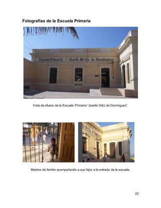 22 
Fotografías de la Escuela Primaria 
Vista de afuera de la Escuela Primaria “Josefa Ortiz de Domínguez”. 
Madres de familia acompañando a sus hijos a la entrada de la escuela. 
 