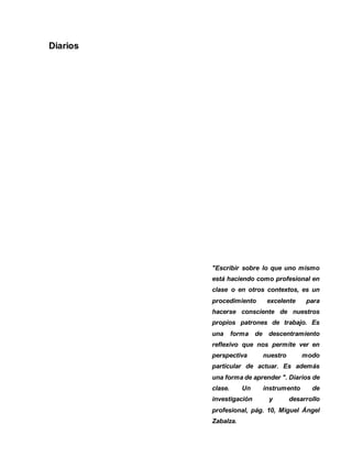 27 
Diarios 
"Escribir sobre lo que uno mismo 
está haciendo como profesional en 
clase o en otros contextos, es un 
procedimiento excelente para 
hacerse consciente de nuestros 
propios patrones de trabajo. Es 
una forma de descentramiento 
reflexivo que nos permite ver en 
perspectiva nuestro modo 
particular de actuar. Es además 
una forma de aprender ". Diarios de 
clase. Un instrumento de 
investigación y desarrollo 
profesional, pág. 10, Miguel Ángel 
Zabalza. 
 