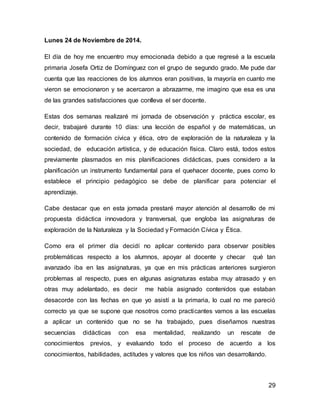 29 
Lunes 24 de Noviembre de 2014. 
El día de hoy me encuentro muy emocionada debido a que regresé a la escuela 
primaria Josefa Ortiz de Domínguez con el grupo de segundo grado. Me pude dar 
cuenta que las reacciones de los alumnos eran positivas, la mayoría en cuanto me 
vieron se emocionaron y se acercaron a abrazarme, me imagino que esa es una 
de las grandes satisfacciones que conlleva el ser docente. 
Estas dos semanas realizaré mi jornada de observación y práctica escolar, es 
decir, trabajaré durante 10 días: una lección de español y de matemáticas, un 
contenido de formación cívica y ética, otro de exploración de la naturaleza y la 
sociedad, de educación artística, y de educación física. Claro está, todos estos 
previamente plasmados en mis planificaciones didácticas, pues considero a la 
planificación un instrumento fundamental para el quehacer docente, pues como lo 
establece el principio pedagógico se debe de planificar para potenciar el 
aprendizaje. 
Cabe destacar que en esta jornada prestaré mayor atención al desarrollo de mi 
propuesta didáctica innovadora y transversal, que engloba las asignaturas de 
exploración de la Naturaleza y la Sociedad y Formación Cívica y Ética. 
Como era el primer día decidí no aplicar contenido para observar posibles 
problemáticas respecto a los alumnos, apoyar al docente y checar qué tan 
avanzado iba en las asignaturas, ya que en mis prácticas anteriores surgieron 
problemas al respecto, pues en algunas asignaturas estaba muy atrasado y en 
otras muy adelantado, es decir me había asignado contenidos que estaban 
desacorde con las fechas en que yo asistí a la primaria, lo cual no me pareció 
correcto ya que se supone que nosotros como practicantes vamos a las escuelas 
a aplicar un contenido que no se ha trabajado, pues diseñamos nuestras 
secuencias didácticas con esa mentalidad, realizando un rescate de 
conocimientos previos, y evaluando todo el proceso de acuerdo a los 
conocimientos, habilidades, actitudes y valores que los niños van desarrollando. 
 