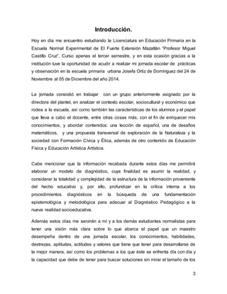 3 
Introducción. 
Hoy en día me encuentro estudiando la Licenciatura en Educación Primaria en la 
Escuela Normal Experimental de El Fuerte Extensión Mazatlán “Profesor Miguel 
Castillo Cruz”. Curso apenas el tercer semestre, y en esta ocasión gracias a la 
institución tuve la oportunidad de acudir a realizar mi jornada escolar de prácticas 
y observación en la escuela primaria urbana Josefa Ortiz de Domínguez del 24 de 
Noviembre al 05 de Diciembre del año 2014. 
La jornada consistió en trabajar con un grupo anteriormente asignado por la 
directora del plantel, en analizar el contexto escolar, sociocultural y económico que 
rodea a la escuela, así como también las características de los alumnos y el papel 
que lleva a cabo el docente, entre otras cosas más, con el fin de enriquecer mis 
conocimientos, y abordar contenidos: una lección de español, una de desafíos 
matemáticos, y una propuesta transversal de exploración de la Naturaleza y la 
sociedad con Formación Cívica y Ética, además de otro contenido de Educación 
Física y Educación Artística Artística. 
Cabe mencionar que la información recabada durante estos días me permitirá 
elaborar un modelo de diagnóstico, cuya finalidad es asumir la realidad, y 
considerar la totalidad y complejidad de la estructura de la información proveniente 
del hecho educativo y, por ello, profundizar en la crítica interna a los 
procedimientos diagnósticos en la búsqueda de una fundamentación 
epistemológica y metodológica para adecuar al Diagnóstico Pedagógico a la 
nueva realidad socioeducativa. 
Además estos días me servirán a mí y a los demás estudiantes normalistas para 
tener una visión más clara sobre lo que abarca el papel que un maestro 
desempeña dentro de una jornada escolar, los conocimientos, habilidades, 
destrezas, aptitudes, actitudes y valores que tiene que tener para desarrollarse de 
la mejor manera, así como los problemas a los que éste se enfrenta día con día y 
la capacidad que debe de tener para buscar soluciones sin mirar el tamaño de los 
 