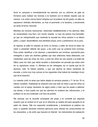 Sonó la campana e inmediatamente los alumnos con su uniforme de gala se 
formaron para realizar los honores a la bandera con el debido respeto que se 
merece. Los actos cívicos fueron dirigidos por el profesor de 4to grado, en ellos se 
expusieron distintas efemérides, se hizo el juramento a la bandera, y obviamente 
se cantó el himno nacional. 
Mientras los honores transcurrían, observaba detalladamente a mis alumnos, ellos 
se comportaban muy bien, con mucho respeto. Lo que me parece muy favorable, 
ya que es indispensable que mediante la escuela los niños veneren a su lábaro 
patrio, y vayan desarrollando esa identidad propia, amor y pertenencia de su país. 
Al ingresar al salón la maestra se tomó su tiempo y antes de iniciar la clase me 
volvió a presentar delante del grupo, y les pidió que se portaran bien conmigo. 
Para poder identificar a los alumnos, y aprenderme sus nombres, aproveché para 
entregarle a cada uno distintos gafetes que días anteriores había elaborado, con 
creatividad, para las niñas de mimi, y para los niños de una cancha y un balón de 
futbol, pues los días que había acudido a observarlos me percaté que éstos eran 
de su agrado(ver anexo 1). Mientras se los entregaba me di cuenta que de 23 
alumnos, sólo 18 habían asistido, y que una alumna se había cambiado de 
escuela, y como soy muy curiosa en los siguientes días trataré de investigar el por 
qué de la situación. 
La maestra pidió la tarea que había dejado la semana pasada y 11 de los 18 no 
habían cumplido. Analizando la situación creo que esto se debe a que los niños no 
cuentan con el apoyo necesario de algún padre o tutor que los ayude a elaborar 
sus tareas, o bien puede ser que los alumnos no acataron las indicaciones, o el 
profesor no se dio a entender a la hora de pedirla. 
Me acerque con la docente encargada del grupo y le comenté por segunda 
ocasión que en verdad en lo que se le ofreciera yo estaba ahí para apoyarla en el 
salón de clases. Ella me respondió amablemente, y tomándome la palabra me 
puso a ayudarla haciendo diversos ejercicios para reforzar los conocimientos de 
los educandos, y me pidió que buscara en Internet los instrumentos de evaluación 
30 
 