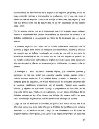 ya elaborados del 1er bimestre de la asignatura de español, ya que hoy en día les 
están pidiendo rúbricas e instrumentos de evaluación, por lo que ella tiene el 
dilema de que en español como ya se trabaja por lecciones, las páginas y sitios 
web que brindan este tipo de documentos no se han actualizado al ciclo escolar 
2014 - 2015. 
Por lo anterior pienso que es indispensable que todo maestro sepa elaborar, 
diseñar e implementar sus propios instrumentos de evaluación, de acuerdo a los 
distintos indicadores o descriptores de logro de la asignatura que se quiera 
evaluar. 
La maestra organiza sus clases en un horario previamente acordado con los 
alumnos, y según éste ahora se trabajaría con matemáticas, español y artística. 
Me agrada que se trabaje cumpliendo un horario, ya que así los procesos de 
enseñanza aprendizaje no se concentran más en una sola asignatura, y siendo así 
se cumple con las horas estimadas por el plan de estudios para cada asignatura, 
además de que los infantes no vienen cargando diariamente con una mochila tan 
pesada. 
Le entregué a cada educando diversas copias, que contenían poemas y 
canciones, en las que tenían que encontrar cuántos versos, cuántas rimas y 
cuántas estrofas contenían. A mi parecer éstos contenían un lenguaje un poco 
complejo para los pequeños, por lo que hacía que se les dificultara el cumplir con 
la consigna establecida previamente por el docente. Pasaron unos cuantos 
minutos, y algunos se acercaban conmigo a preguntarme si iban bien, yo les 
respondía como guía, trataba de no explicarles, ya que según el enfoque de las 
distintas asignaturas los niños tienen que trabajar de manera autónoma, para 
crear aprendizajes significativos, que les serán útiles a lo largo de su vida. 
Luego de que se terminara la actividad, se pasó a dar lectura en voz alta a las 
diferentes copias que tenía cada niño, con la finalidad de identificar cómo se había 
avanzado con la habilidad lectora. Luego de que concluyeran con la lectura se 
lanzaron distintas interrogantes, para ver si ya se había comprendido un poco más 
31 
 