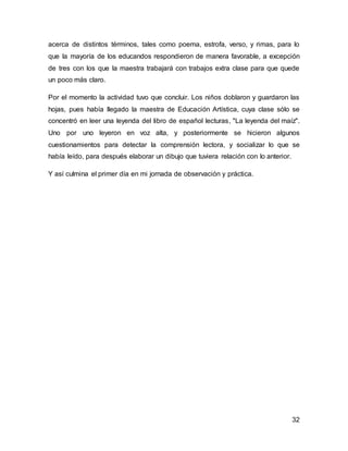 acerca de distintos términos, tales como poema, estrofa, verso, y rimas, para lo 
que la mayoría de los educandos respondieron de manera favorable, a excepción 
de tres con los que la maestra trabajará con trabajos extra clase para que quede 
un poco más claro. 
Por el momento la actividad tuvo que concluir. Los niños doblaron y guardaron las 
hojas, pues había llegado la maestra de Educación Artística, cuya clase sólo se 
concentró en leer una leyenda del libro de español lecturas, "La leyenda del maíz". 
Uno por uno leyeron en voz alta, y posteriormente se hicieron algunos 
cuestionamientos para detectar la comprensión lectora, y socializar lo que se 
había leído, para después elaborar un dibujo que tuviera relación con lo anterior. 
32 
Y así culmina el primer día en mi jornada de observación y práctica. 
 