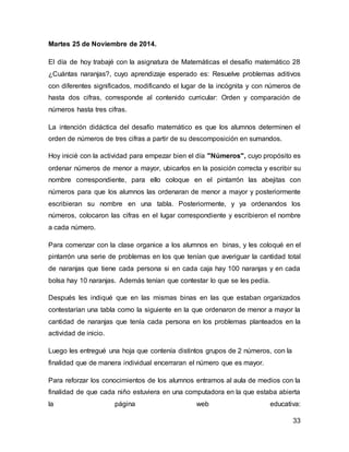 33 
Martes 25 de Noviembre de 2014. 
El día de hoy trabajé con la asignatura de Matemáticas el desafío matemático 28 
¿Cuántas naranjas?, cuyo aprendizaje esperado es: Resuelve problemas aditivos 
con diferentes significados, modificando el lugar de la incógnita y con números de 
hasta dos cifras, corresponde al contenido curricular: Orden y comparación de 
números hasta tres cifras. 
La intención didáctica del desafío matemático es que los alumnos determinen el 
orden de números de tres cifras a partir de su descomposición en sumandos. 
Hoy inicié con la actividad para empezar bien el día "Números", cuyo propósito es 
ordenar números de menor a mayor, ubicarlos en la posición correcta y escribir su 
nombre correspondiente, para ello coloque en el pintarrón las abejitas con 
números para que los alumnos las ordenaran de menor a mayor y posteriormente 
escribieran su nombre en una tabla. Posteriormente, y ya ordenandos los 
números, colocaron las cifras en el lugar correspondiente y escribieron el nombre 
a cada número. 
Para comenzar con la clase organice a los alumnos en binas, y les coloqué en el 
pintarrón una serie de problemas en los que tenían que averiguar la cantidad total 
de naranjas que tiene cada persona si en cada caja hay 100 naranjas y en cada 
bolsa hay 10 naranjas. Además tenían que contestar lo que se les pedía. 
Después les indiqué que en las mismas binas en las que estaban organizados 
contestarían una tabla como la siguiente en la que ordenaron de menor a mayor la 
cantidad de naranjas que tenía cada persona en los problemas planteados en la 
actividad de inicio. 
Luego les entregué una hoja que contenía distintos grupos de 2 números, con la 
finalidad que de manera individual encerraran el número que es mayor. 
Para reforzar los conocimientos de los alumnos entramos al aula de medios con la 
finalidad de que cada niño estuviera en una computadora en la que estaba abierta 
la página web educativa: 
 