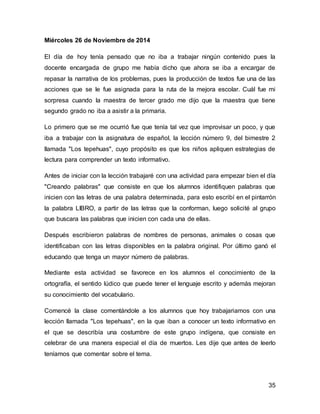 35 
Miércoles 26 de Noviembre de 2014 
El día de hoy tenía pensado que no iba a trabajar ningún contenido pues la 
docente encargada de grupo me había dicho que ahora se iba a encargar de 
repasar la narrativa de los problemas, pues la producción de textos fue una de las 
acciones que se le fue asignada para la ruta de la mejora escolar. Cuál fue mi 
sorpresa cuando la maestra de tercer grado me dijo que la maestra que tiene 
segundo grado no iba a asistir a la primaria. 
Lo primero que se me ocurrió fue que tenía tal vez que improvisar un poco, y que 
iba a trabajar con la asignatura de español, la lección número 9, del bimestre 2 
llamada "Los tepehuas", cuyo propósito es que los niños apliquen estrategias de 
lectura para comprender un texto informativo. 
Antes de iniciar con la lección trabajaré con una actividad para empezar bien el día 
"Creando palabras" que consiste en que los alumnos identifiquen palabras que 
inicien con las letras de una palabra determinada, para esto escribí en el pintarrón 
la palabra LIBRO, a partir de las letras que la conforman, luego solicité al grupo 
que buscara las palabras que inicien con cada una de ellas. 
Después escribieron palabras de nombres de personas, animales o cosas que 
identificaban con las letras disponibles en la palabra original. Por último ganó el 
educando que tenga un mayor número de palabras. 
Mediante esta actividad se favorece en los alumnos el conocimiento de la 
ortografía, el sentido lúdico que puede tener el lenguaje escrito y además mejoran 
su conocimiento del vocabulario. 
Comencé la clase comentándole a los alumnos que hoy trabajariamos con una 
lección llamada "Los tepehuas", en la que iban a conocer un texto informativo en 
el que se describía una costumbre de este grupo indígena, que consiste en 
celebrar de una manera especial el día de muertos. Les dije que antes de leerlo 
teníamos que comentar sobre el tema. 
 