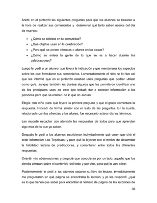 Anoté en el pintarrón las siguientes preguntas para que los alumnos se basaran a 
la hora de realizar sus comentarios y determinar qué tanto saben acerca del día 
de muertos: 
 ¿Cómo se celebra en tu comunidad? 
 ¿Qué objetos usan en la celebración? 
 ¿Para qué se ponen ofrendas o altares en las casas? 
 ¿Cómo se entera la gente de lo que se va a hacer durante las 
36 
celebraciones? 
Luego le pedí a un alumno que leyera la indicación y que mencionara los aspectos 
sobre los que formularon sus comentarios. Lamentablemente el niño no lo hizo así 
que les informé que en el pintarrón estaban unas preguntas que podían utilizar 
como guía; aunque también les plantee algunas que les permiteron identificar uno 
de los principales usos de este tipo textual; dar a conocer información a las 
personas para que se enteren de lo que no sabían. 
Elegía otro niño para que leyera la primera pregunta y que el grupo comentara la 
respuesta. Procedí de forma similar con el resto de las preguntas. En la cuarta, 
relacionada con las ofrendas y los altares, fue necesario aclarar dichos términos. 
Les recordé escuchar con atención las respuestas de todos para que aprendan 
algo más de lo que ya saben. 
Después le pedí a los alumnos escribieran individualmente qué creen que dirá el 
texto informativo Los Tepehuas, y para qué lo leyeran con el motivo de desarrollar 
la habilidad lectora de predicciones, y comentaran entre todos las diferentes 
respuestas. 
Orienté mis observaciones y propicié que conocieran por un lado, aquello que los 
demás piensan sobre el contenido del texto y por otro, para qué lo van a leer. 
Posteriormente le pedí a los alumnos sacaran su libro de lectura. Inmediatamente 
me preguntaron en qué página se encontraba la lección, y yo les respondí: ¿qué 
es lo que tienen que saber para encontrar el número de página de las lecciones de 
 