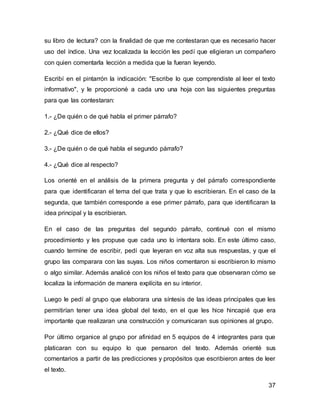 su libro de lectura? con la finalidad de que me contestaran que es necesario hacer 
uso del índice. Una vez localizada la lección les pedí que eligieran un compañero 
con quien comentarla lección a medida que la fueran leyendo. 
Escribí en el pintarrón la indicación: "Escribe lo que comprendiste al leer el texto 
informativo", y le proporcioné a cada uno una hoja con las siguientes preguntas 
para que las contestaran: 
37 
1.- ¿De quién o de qué habla el primer párrafo? 
2.- ¿Qué dice de ellos? 
3.- ¿De quién o de qué habla el segundo párrafo? 
4.- ¿Qué dice al respecto? 
Los orienté en el análisis de la primera pregunta y del párrafo correspondiente 
para que identificaran el tema del que trata y que lo escribieran. En el caso de la 
segunda, que también corresponde a ese primer párrafo, para que identificaran la 
idea principal y la escribieran. 
En el caso de las preguntas del segundo párrafo, continué con el mismo 
procedimiento y les propuse que cada uno lo intentara solo. En este último caso, 
cuando termine de escribir, pedí que leyeran en voz alta sus respuestas, y que el 
grupo las comparara con las suyas. Los niños comentaron si escribieron lo mismo 
o algo similar. Además analicé con los niños el texto para que observaran cómo se 
localiza la información de manera explícita en su interior. 
Luego le pedí al grupo que elaborara una síntesis de las ideas principales que les 
permitirían tener una idea global del texto, en el que les hice hincapié que era 
importante que realizaran una construcción y comunicaran sus opiniones al grupo. 
Por último organice al grupo por afinidad en 5 equipos de 4 integrantes para que 
platicaran con su equipo lo que pensaron del texto. Además orienté sus 
comentarios a partir de las predicciones y propósitos que escribieron antes de leer 
el texto. 
 
