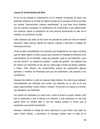 38 
Jueves 27 de Noviembre del 2014. 
El día de hoy trabajé en colaboración con la maestra encargada de grupo una 
actividad contenida en la Ruta de Mejora Escolar de la escuela primaria que lleva 
por nombre "Descubriendo nuestros sentimientos", la cual tiene como finalidad 
que los alumnos practiquen la identificación de sentimientos y que experimenten 
una situación desde la perspectiva de otra persona favoreciendo el valor de la 
empatía y la convivencia escolar. 
Cabe destacar que antes de dar inició me percaté de contar con todo el material 
necesario: hojas blancas, lápices de colores, crayolas o plumones y modelos de 
historietas (cómics). 
Inicié la clase comentándole a los alumnos que trabajaríamos con base a la tarea 
que les había dejado la clase pasada que consistía en investigar la definición y las 
características de la historieta. Luego les pregunté: ¿qué es una historieta?, ¿qué 
son los cómics?, ¿a quiénes les gustan?, ¿cuáles les gustan?. Les expliqué que 
los cómics son historietas en las que se cuenta algo a través de dibujos, palabras 
o frases. Para reforzar sus conocimientos previos les proporcioné algunos 
ejemplos o modelos de historietas para que las observaran y las pasaran a sus 
compañeros. 
Después les distribuí a cada uno algunas hojas blancas, los invité a que realizaran 
individualmente una historieta para contar una anécdota de su vida, en la que 
hayan experimentado mucho miedo o tristeza. Al terminar, sin colocar su nombre, 
me entregaran sus historietas. 
Les repartí las historietas de modo que a nadie le toque su propio trabajo, pedí 
que la observaran y que la leyeran con atención, y que escribieran en una hoja 
aparte cómo se sentían ellos si eso les hubiera pasado lo mismo que al 
compañero que escribió la historieta. 
Después, mediante un dibujo los niños expresaron lo que harían para dejar de 
sentir miedo tristeza, y escribieron un mensaje positivo para el autor de la 
 
