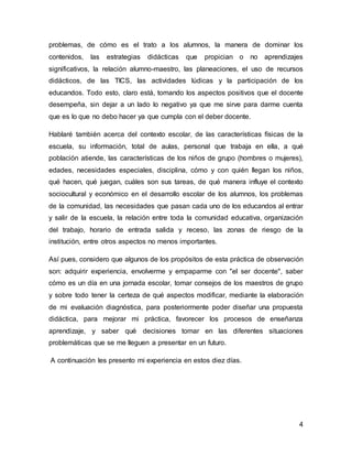 problemas, de cómo es el trato a los alumnos, la manera de dominar los 
contenidos, las estrategias didácticas que propician o no aprendizajes 
significativos, la relación alumno-maestro, las planeaciones, el uso de recursos 
didácticos, de las TICS, las actividades lúdicas y la participación de los 
educandos. Todo esto, claro está, tomando los aspectos positivos que el docente 
desempeña, sin dejar a un lado lo negativo ya que me sirve para darme cuenta 
que es lo que no debo hacer ya que cumpla con el deber docente. 
Hablaré también acerca del contexto escolar, de las características físicas de la 
escuela, su información, total de aulas, personal que trabaja en ella, a qué 
población atiende, las características de los niños de grupo (hombres o mujeres), 
edades, necesidades especiales, disciplina, cómo y con quién llegan los niños, 
qué hacen, qué juegan, cuáles son sus tareas, de qué manera influye el contexto 
sociocultural y económico en el desarrollo escolar de los alumnos, los problemas 
de la comunidad, las necesidades que pasan cada uno de los educandos al entrar 
y salir de la escuela, la relación entre toda la comunidad educativa, organización 
del trabajo, horario de entrada salida y receso, las zonas de riesgo de la 
institución, entre otros aspectos no menos importantes. 
Así pues, considero que algunos de los propósitos de esta práctica de observación 
son: adquirir experiencia, envolverme y empaparme con "el ser docente", saber 
cómo es un día en una jornada escolar, tomar consejos de los maestros de grupo 
y sobre todo tener la certeza de qué aspectos modificar, mediante la elaboración 
de mi evaluación diagnóstica, para posteriormente poder diseñar una propuesta 
didáctica, para mejorar mi práctica, favorecer los procesos de enseñanza 
aprendizaje, y saber qué decisiones tomar en las diferentes situaciones 
problemáticas que se me lleguen a presentar en un futuro. 
4 
A continuación les presento mi experiencia en estos diez días. 
 