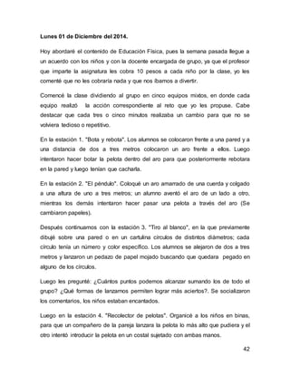 42 
Lunes 01 de Diciembre del 2014. 
Hoy abordaré el contenido de Educación Física, pues la semana pasada llegue a 
un acuerdo con los niños y con la docente encargada de grupo, ya que el profesor 
que imparte la asignatura les cobra 10 pesos a cada niño por la clase, yo les 
comenté que no les cobraría nada y que nos íbamos a divertir. 
Comencé la clase dividiendo al grupo en cinco equipos mixtos, en donde cada 
equipo realizó la acción correspondiente al reto que yo les propuse. Cabe 
destacar que cada tres o cinco minutos realizaba un cambio para que no se 
volviera tedioso o repetitivo. 
En la estación 1. "Bota y rebota". Los alumnos se colocaron frente a una pared y a 
una distancia de dos a tres metros colocaron un aro frente a ellos. Luego 
intentaron hacer botar la pelota dentro del aro para que posteriormente rebotara 
en la pared y luego tenían que cacharla. 
En la estación 2. "El péndulo". Coloqué un aro amarrado de una cuerda y colgado 
a una altura de uno a tres metros; un alumno aventó el aro de un lado a otro, 
mientras los demás intentaron hacer pasar una pelota a través del aro (Se 
cambiaron papeles). 
Después continuamos con la estación 3. "Tiro al blanco", en la que previamente 
dibujé sobre una pared o en un cartulina círculos de distintos diámetros; cada 
círculo tenía un número y color específico. Los alumnos se alejaron de dos a tres 
metros y lanzaron un pedazo de papel mojado buscando que quedara pegado en 
alguno de los círculos. 
Luego les pregunté: ¿Cuántos puntos podemos alcanzar sumando los de todo el 
grupo? ¿Qué formas de lanzarnos permiten lograr más aciertos?. Se socializaron 
los comentarios, los niños estaban encantados. 
Luego en la estación 4. "Recolector de pelotas". Organicé a los niños en binas, 
para que un compañero de la pareja lanzara la pelota lo más alto que pudiera y el 
otro intentó introducir la pelota en un costal sujetado con ambas manos. 
 