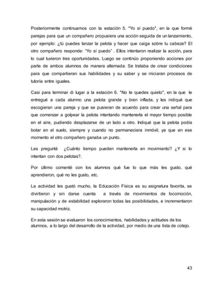 Posteriormente continuamos con la estación 5. "Yo sí puedo", en la que formé 
parejas para que un compañero propusiera una acción seguida de un lanzamiento, 
por ejemplo: ¿tú puedes lanzar la pelota y hacer que caiga sobre tu cabeza? El 
otro compañero responde: “Yo sí puedo” . Ellos intentaron realizar la acción, para 
lo cual tuvieron tres oportunidades. Luego se continúo proponiendo acciones por 
parte de ambos alumnos de manera alternada. Se trataba de crear condiciones 
para que compartieran sus habilidades y su saber y se iniciaran procesos de 
tutoría entre iguales. 
Casi para terminar di lugar a la estación 6. "No te quedes quieto", en la que le 
entregué a cada alumno una pelota grande y bien inflada, y les indiqué que 
escogieran una pareja y que se pusieran de acuerdo para crear una señal para 
que comenzar a golpear la pelota intentando mantenerla el mayor tiempo posible 
en el aire, pudiendo desplazarse de un lado a otro. Indiqué que la pelota podía 
botar en el suelo, siempre y cuando no permaneciera inmóvil, ya que en ese 
momento el otro compañero ganaba un punto. 
Les pregunté ¿Cuánto tiempo pueden mantenerla en movimiento? ¿Y si lo 
intentan con dos pelotas?. 
Por último comenté con los alumnos qué fue lo que más les gusto, qué 
aprendieron, qué no les gusto, etc. 
La actividad les gustó mucho, la Educación Física es su asignatura favorita, se 
divirtieron y sin darse cuenta a través de movimientos de locomoción, 
manipulación y de estabilidad exploraron todas las posibilidades, e incrementaron 
su capacidad motriz. 
En esta sesión se evaluaron los conocimientos, habilidades y actitudes de los 
alumnos, a lo largo del desarrollo de la actividad, por medio de una lista de cotejo. 
43 
 